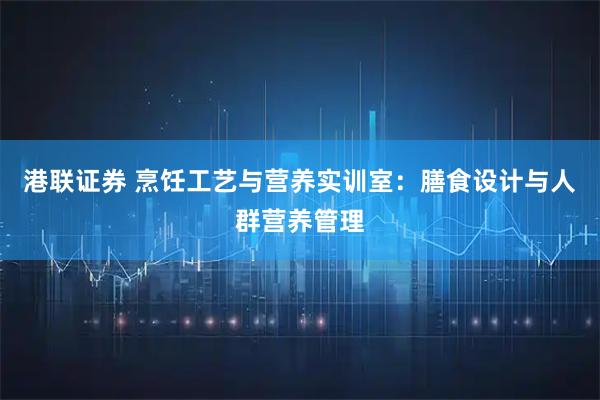 港联证券 烹饪工艺与营养实训室：膳食设计与人群营养管理