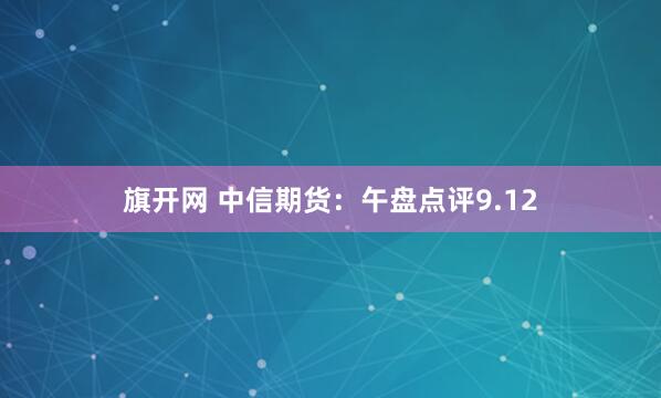 旗开网 中信期货：午盘点评9.12
