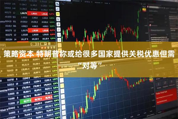 策略资本 特朗普称或给很多国家提供关税优惠但需“对等”